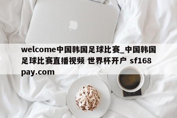 welcome中国韩国足球比赛_中国韩国足球比赛直播视频 世界杯开户 sf168pay.com