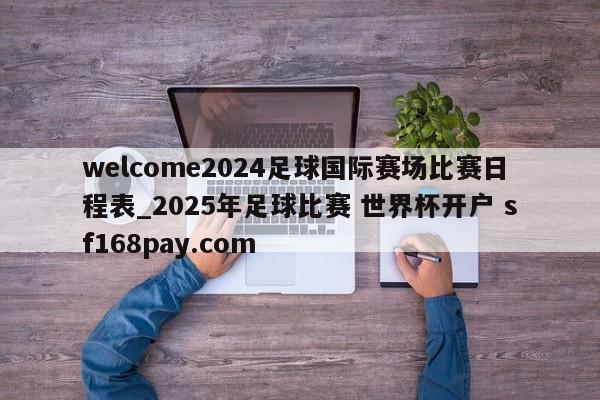 welcome2024足球国际赛场比赛日程表_2025年足球比赛 世界杯开户 sf168pay.com