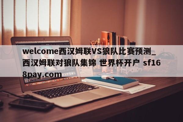 welcome西汉姆联VS狼队比赛预测_西汉姆联对狼队集锦 世界杯开户 sf168pay.com
