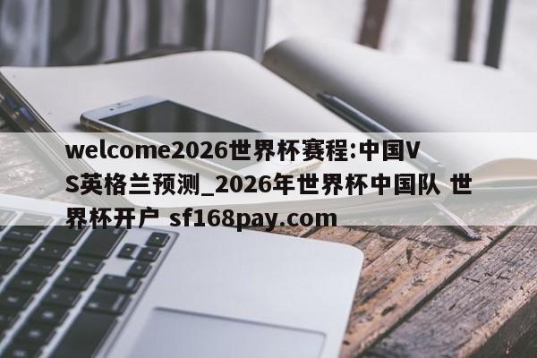 welcome2026世界杯赛程:中国VS英格兰预测_2026年世界杯中国队 世界杯开户 sf168pay.com