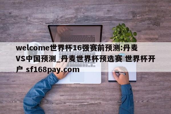 welcome世界杯16强赛前预测:丹麦VS中国预测_丹麦世界杯预选赛 世界杯开户 sf168pay.com