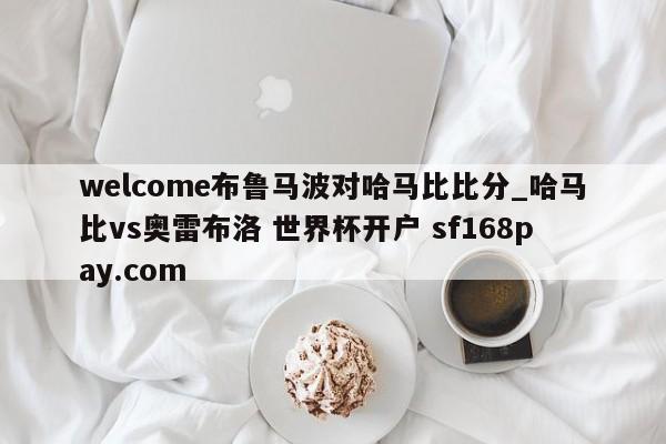 welcome布鲁马波对哈马比比分_哈马比vs奥雷布洛 世界杯开户 sf168pay.com