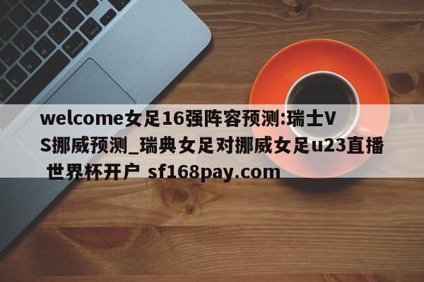 welcome女足16强阵容预测:瑞士VS挪威预测_瑞典女足对挪威女足u23直播 世界杯开户 sf168pay.com