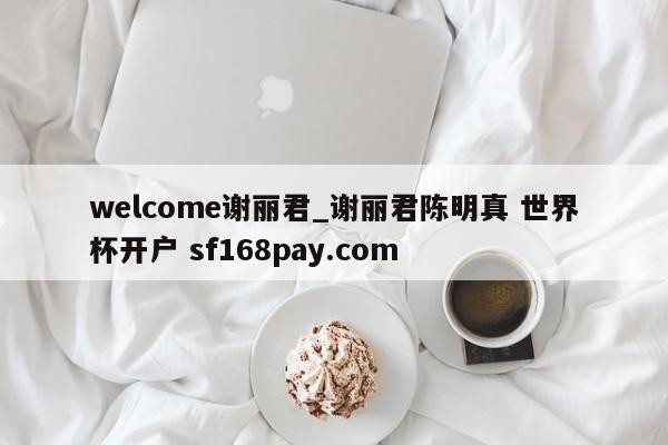 welcome谢丽君_谢丽君陈明真 世界杯开户 sf168pay.com