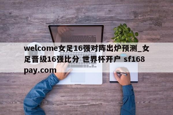 welcome女足16强对阵出炉预测_女足晋级16强比分 世界杯开户 sf168pay.com