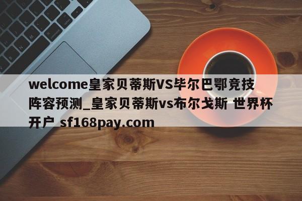 welcome皇家贝蒂斯VS毕尔巴鄂竞技阵容预测_皇家贝蒂斯vs布尔戈斯 世界杯开户 sf168pay.com