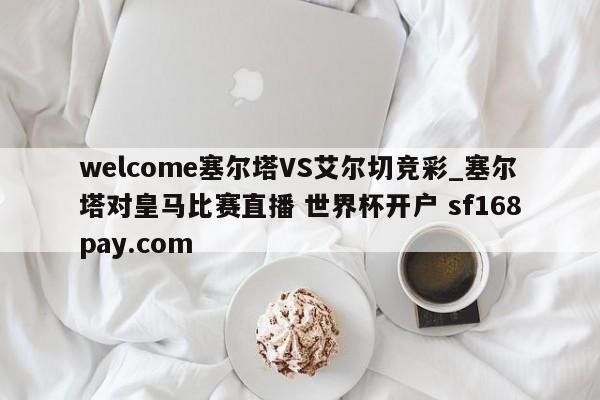 welcome塞尔塔VS艾尔切竞彩_塞尔塔对皇马比赛直播 世界杯开户 sf168pay.com