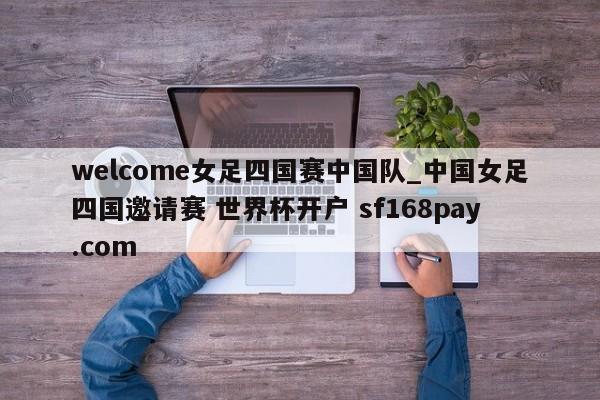 welcome女足四国赛中国队_中国女足四国邀请赛 世界杯开户 sf168pay.com