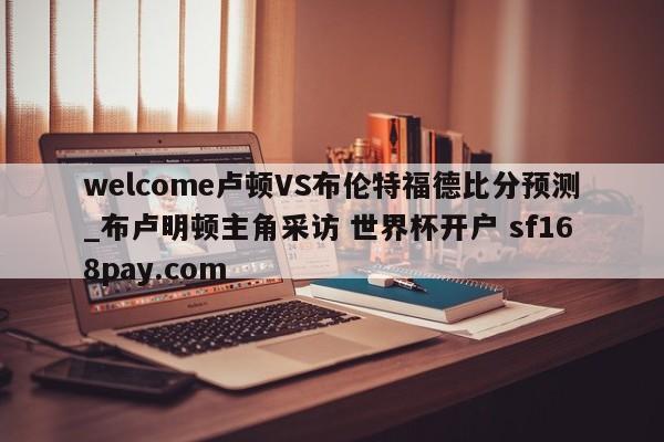welcome卢顿VS布伦特福德比分预测_布卢明顿主角采访 世界杯开户 sf168pay.com