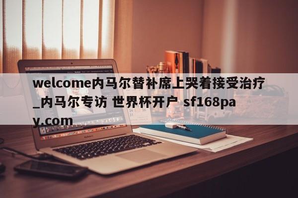 welcome内马尔替补席上哭着接受治疗_内马尔专访 世界杯开户 sf168pay.com