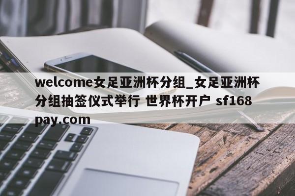 welcome女足亚洲杯分组_女足亚洲杯分组抽签仪式举行 世界杯开户 sf168pay.com