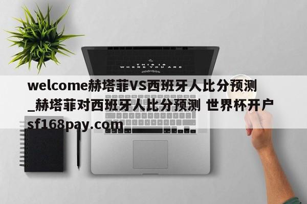 welcome赫塔菲VS西班牙人比分预测_赫塔菲对西班牙人比分预测 世界杯开户 sf168pay.com