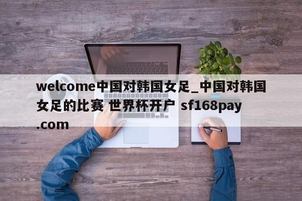 welcome中国对韩国女足_中国对韩国女足的比赛 世界杯开户 sf168pay.com