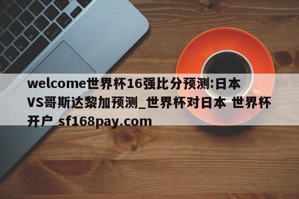 welcome世界杯16强比分预测:日本VS哥斯达黎加预测_世界杯对日本 世界杯开户 sf168pay.com