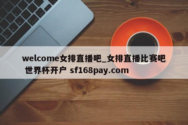 welcome女排直播吧_女排直播比赛吧 世界杯开户 sf168pay.com