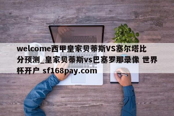 welcome西甲皇家贝蒂斯VS塞尔塔比分预测_皇家贝蒂斯vs巴塞罗那录像 世界杯开户 sf168pay.com