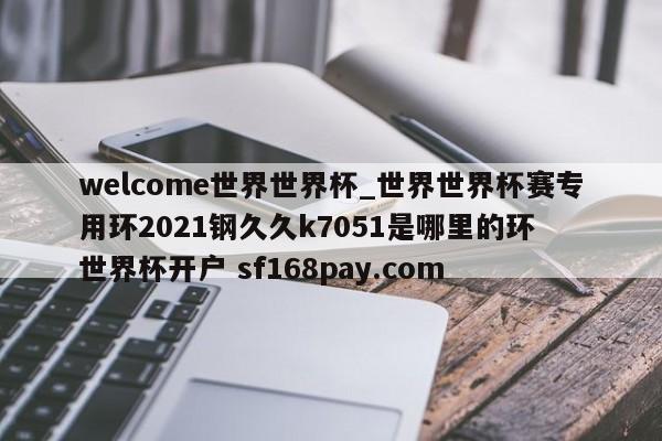 welcome世界世界杯_世界世界杯赛专用环2021钢久久k7051是哪里的环 世界杯开户 sf168pay.com