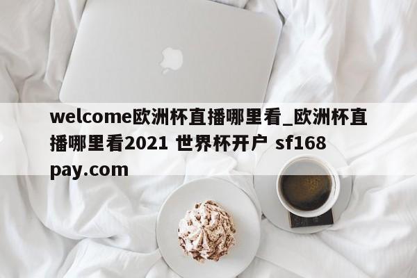 welcome欧洲杯直播哪里看_欧洲杯直播哪里看2021 世界杯开户 sf168pay.com