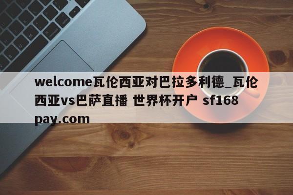 welcome瓦伦西亚对巴拉多利德_瓦伦西亚vs巴萨直播 世界杯开户 sf168pay.com