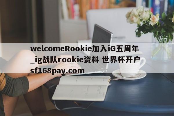 welcomeRookie加入iG五周年_ig战队rookie资料 世界杯开户 sf168pay.com