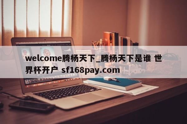 welcome腾杨天下_腾杨天下是谁 世界杯开户 sf168pay.com
